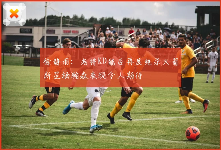 徐静雨：老将KD能否再度绝杀火箭新星杨瀚森表现令人期待