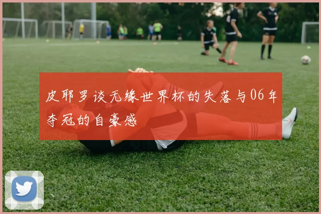 皮耶罗谈无缘世界杯的失落与06年夺冠的自豪感