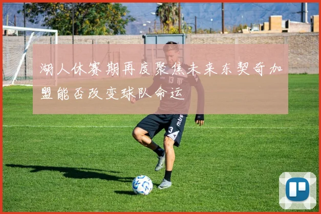 湖人休赛期再度聚焦未来东契奇加盟能否改变球队命运
