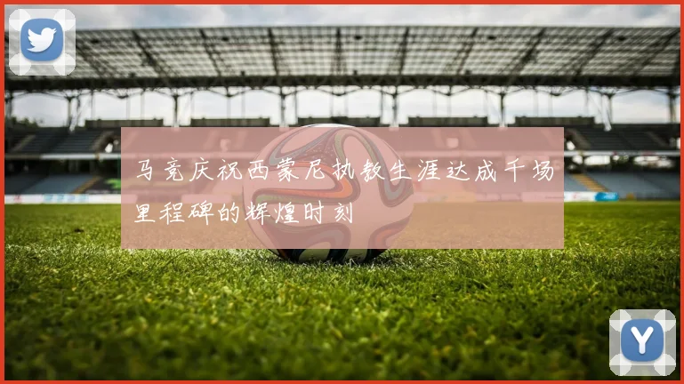 马竞庆祝西蒙尼执教生涯达成千场里程碑的辉煌时刻
