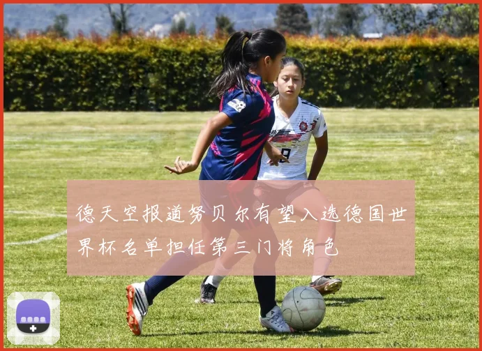 德天空报道努贝尔有望入选德国世界杯名单担任第三门将角色