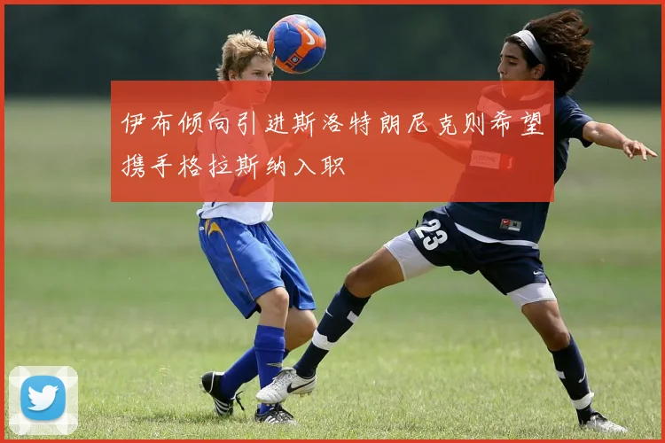 伊布倾向引进斯洛特朗尼克则希望携手格拉斯纳入职