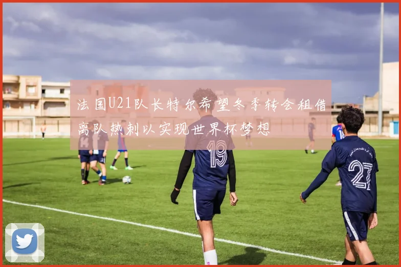 法国U21队长特尔希望冬季转会租借离队热刺以实现世界杯梦想