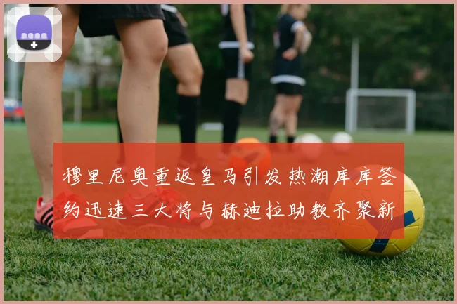 穆里尼奥重返皇马引发热潮库库签约迅速三大将与赫迪拉助教齐聚新阵容