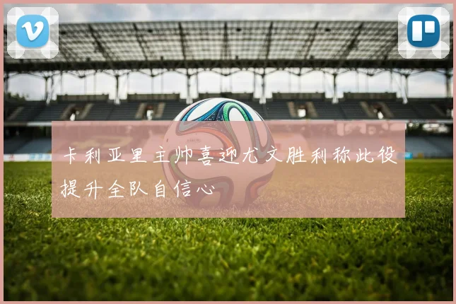 卡利亚里主帅喜迎尤文胜利称此役提升全队自信心