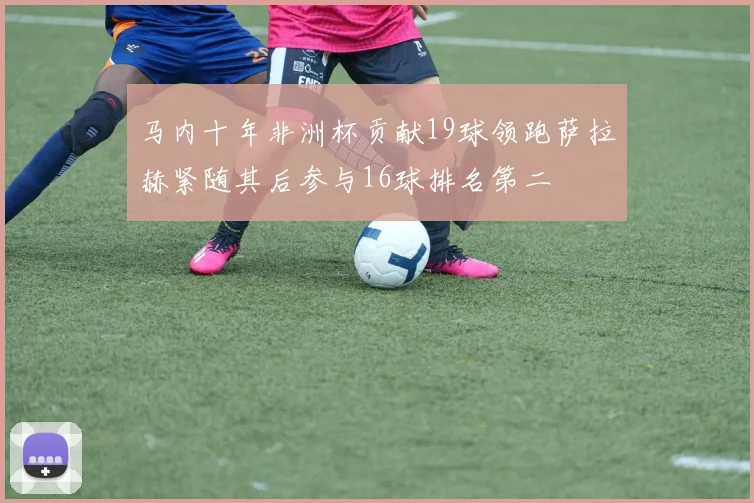 马内十年非洲杯贡献19球领跑萨拉赫紧随其后参与16球排名第二