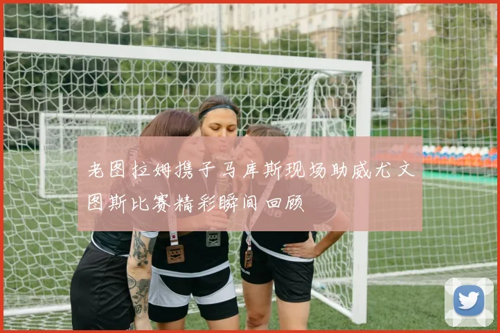 老图拉姆携子马库斯现场助威尤文图斯比赛精彩瞬间回顾