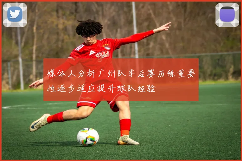 媒体人分析广州队季后赛历练重要性逐步适应提升球队经验