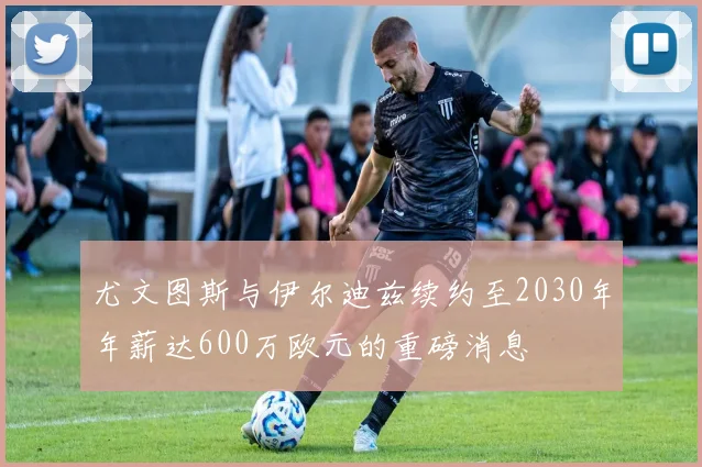 尤文图斯与伊尔迪兹续约至2030年年薪达600万欧元的重磅消息