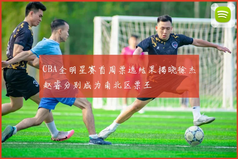 CBA全明星赛首周票选结果揭晓徐杰赵睿分别成为南北区票王