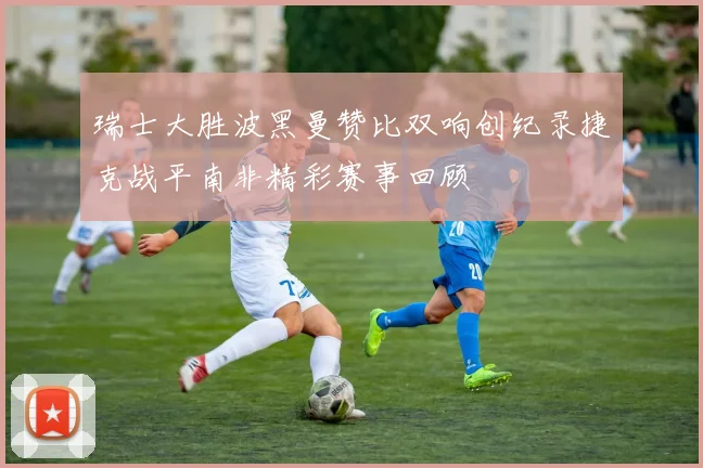 瑞士大胜波黑曼赞比双响创纪录捷克战平南非精彩赛事回顾