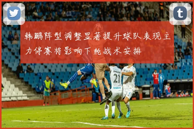韩鹏阵型调整显著提升球队表现主力停赛将影响下轮战术安排