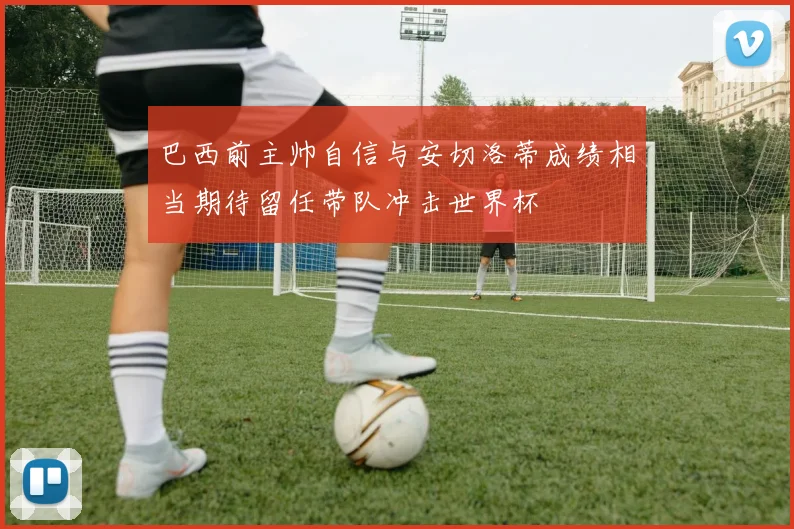 巴西前主帅自信与安切洛蒂成绩相当期待留任带队冲击世界杯