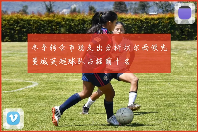 冬季转会市场支出分析切尔西领先曼城英超球队占据前十名