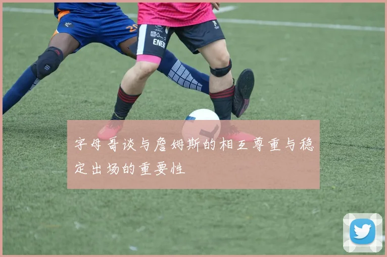 字母哥谈与詹姆斯的相互尊重与稳定出场的重要性
