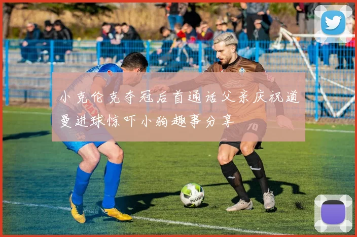 小克伦克夺冠后首通话父亲庆祝道曼进球惊吓小狗趣事分享