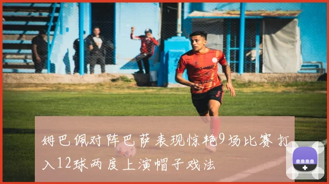 姆巴佩对阵巴萨表现惊艳9场比赛打入12球两度上演帽子戏法