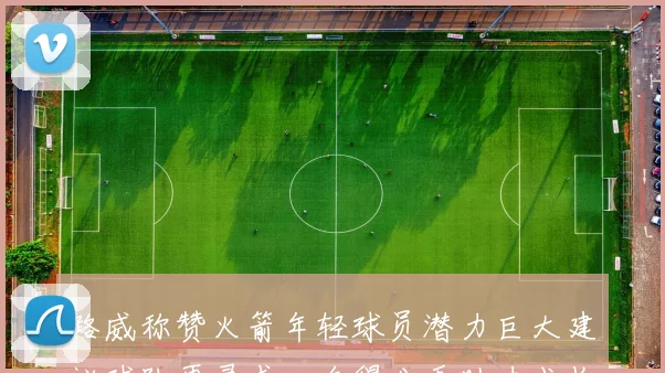 路威称赞火箭年轻球员潜力巨大建议球队再寻求一名得分手助力成长