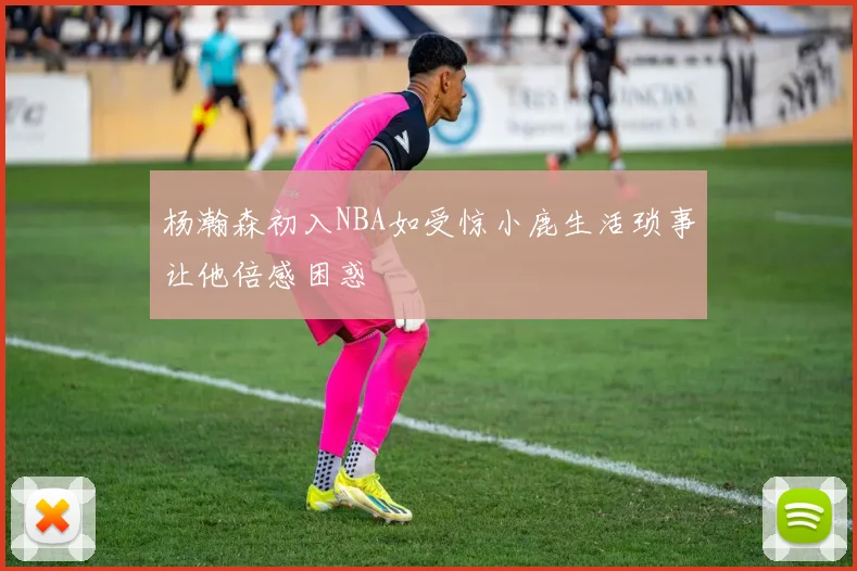 杨瀚森初入NBA如受惊小鹿生活琐事让他倍感困惑