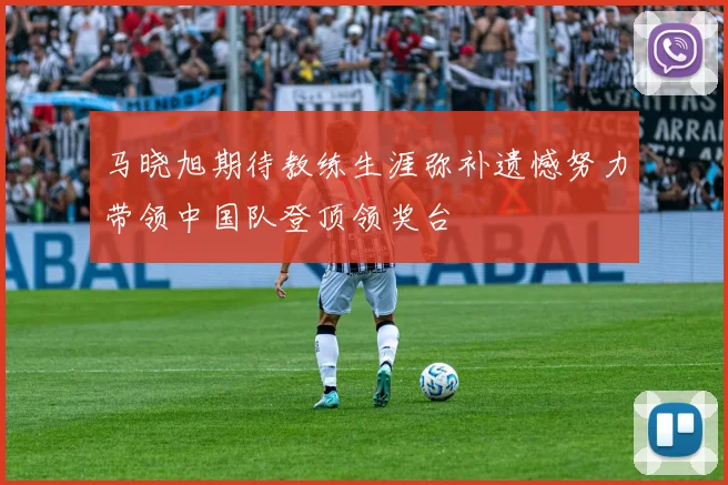 马晓旭期待教练生涯弥补遗憾努力带领中国队登顶领奖台