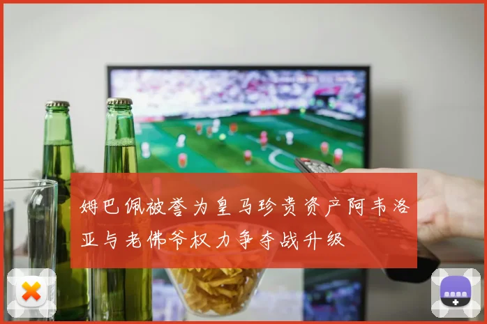 姆巴佩被誉为皇马珍贵资产阿韦洛亚与老佛爷权力争夺战升级