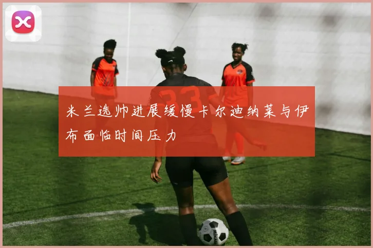 米兰选帅进展缓慢卡尔迪纳莱与伊布面临时间压力