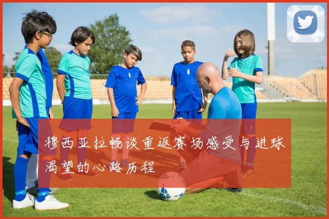 穆西亚拉畅谈重返赛场感受与进球渴望的心路历程