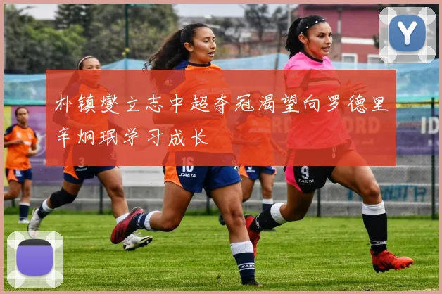 朴镇燮立志中超夺冠渴望向罗德里辛炯珉学习成长