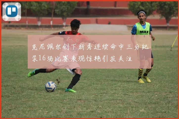 克尼佩尔创下新秀连续命中三分纪录16场比赛表现惊艳引发关注