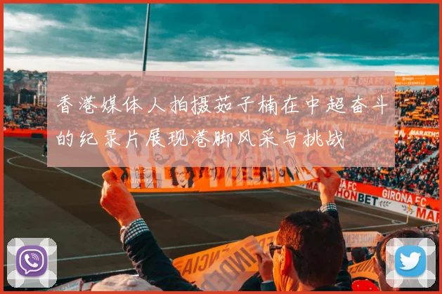 香港媒体人拍摄茹子楠在中超奋斗的纪录片展现港脚风采与挑战
